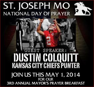 Mayor’s National Day of Prayer Breakfast featuring Chiefs punter Dustin Colquitt:   Thursday May 1, 2014  Civic Arena, St. Joseph, Mo  http://stjoendp.com/